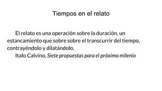 Tiempos en el relato
El relato es una operación sobre la duración, un
estancamiento que sobre sobre el transcurrir del tiempo,
contrayéndolo y dilatándolo,
Italo Calvino, Siete propuestas para el próximo milenio
 