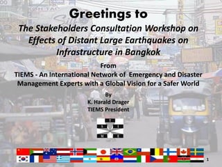 Greetings to
 The Stakeholders Consultation Workshop on
   Effects of Distant Large Earthquakes on
          Infrastructure in Bangkok
                           From
TIEMS - An International Network of Emergency and Disaster
 Management Experts with a Global Vision for a Safer World
                             By
                      K. Harald Drager
                      TIEMS President




                                                             1
 
