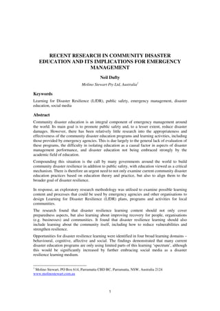 RECENT RESEARCH IN COMMUNITY DISASTER
EDUCATION AND ITS IMPLICATIONS FOR EMERGENCY
MANAGEMENT
Neil Dufty
Molino Stewart Pty Ltd, Australia1

Keywords
Learning for Disaster Resilience (LfDR), public safety, emergency management, disaster
education, social media

Abstract
Community disaster education is an integral component of emergency management around
the world. Its main goal is to promote public safety and, to a lesser extent, reduce disaster
damages. However, there has been relatively little research into the appropriateness and
effectiveness of the community disaster education programs and learning activities, including
those provided by emergency agencies. This is due largely to the general lack of evaluation of
these programs, the difficulty in isolating education as a causal factor in aspects of disaster
management performance, and disaster education not being embraced strongly by the
academic field of education.
Compounding this situation is the call by many governments around the world to build
community disaster resilience in addition to public safety, with education viewed as a critical
mechanism. There is therefore an urgent need to not only examine current community disaster
education practices based on education theory and practice, but also to align them to the
broader goal of disaster resilience.
In response, an exploratory research methodology was utilised to examine possible learning
content and processes that could be used by emergency agencies and other organisations to
design Learning for Disaster Resilience (LfDR) plans, programs and activities for local
communities.
The research found that disaster resilience learning content should not only cover
preparedness aspects, but also learning about improving recovery for people, organisations
(e.g. businesses) and communities. It found that disaster resilience learning should also
include learning about the community itself, including how to reduce vulnerabilities and
strengthen resilience.
Opportunities for disaster resilience learning were identified in four broad learning domains –
behavioural, cognitive, affective and social. The findings demonstrated that many current
disaster education programs are only using limited parts of this learning ‘spectrum’, although
this would be significantly increased by further embracing social media as a disaster
resilience learning medium.

1

Molino Stewart, PO Box 614, Parramatta CBD BC, Parramatta, NSW, Australia 2124
www.molinostewart.com.au

1

 