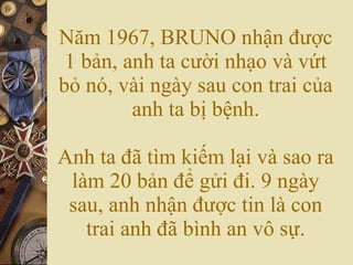 N?m 1967, BRUNO nh?n ???c 1 b?n, anh ta c??i nh?o v v?t b? n, vi ngy sau con trai c?a anh ta b? b?nh. Anh ta ?? tm ki?m l?i v sao ra lm 20 b?n ?? g?i ?i. 9 ngy sau, anh nh?n ???c tin l con trai anh ?? bnh an v? s?. 