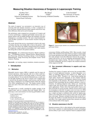 Measuring Situation Awareness of Surgeons in Laparoscopic Training
                       Geoffrey Tien∗                                              Bin Zheng‡                                     Colin Swindells§
                      M. Stella Atkins†                                              CESEI                                    The University of Victoria
                School of Computing Science                             The University of British Columbia                     Locarna Systems, Inc.
                  Simon Fraser University


Abstract
The study of surgeons’ eye movements is an innovative way of
assessing skill and situation awareness, in that a comparison of
eye movement strategies between expert surgeons and novices may
show differences that can be used in training.
Our preliminary study compared eye movements of 4 experts and
4 novices performing a simulated gall bladder removal task on a
dummy patient with an audible heartbeat and simulated vital signs
displayed on a secondary monitor. We used a head-mounted Lo-
carna PT-Mini eyetracker to record ﬁxation locations during the
operation.
The results showed that novices concentrated so hard on the surgi-
cal display that they were hardly able to look at the patient’s vital                              Figure 1: Laparoscopic monitor on a simulated task showing tools
signs, even when heart rate audibly changed during the procedure.                                  and target tissues
In comparison, experts glanced occasionally at the vitals monitor,
thus being able to observe the patient condition.

CR Categories: H.1.2 [Information Systems]: Models and Princi-                                     cystectomy) [Gelijns and Rosenberg 1995]. More recently, virtual
ples – User/Machine Systems—Human Factors; Human Informa-                                          reality (VR) simulations have been shown to improve surgical skills
tion Processing; Software Psychology Design; I.4.8 [Computing                                      in an actual operating room (OR) setting [Grantcharov et al. 2004].
Methodologies]: Image Processing and Computer Vision—Scene                                         Our study attempts to describe differences between the eyegaze of
Analysis; Tracking                                                                                 experts and novices, for use in evaluating and potentially enhanc-
                                                                                                   ing laparoscopic surgery training. The aim is to improve not only
                                                                                                   eye-hand coordination, but also to improve the situation awareness
Keywords: eye tracking, surgery simulation, situation awareness
                                                                                                   of the surgeon in the OR.

1 Introduction                                                                                     1.2   Eye movement differences in experts and non-
                                                                                                         experts
1.1 Motivation
                                                                                                   Tracking the eyegaze of experts and novices has revealed differ-
Minimally invasive surgery (MIS) is regularly used for many ab-                                    ences in several application domains: in pilots [Kasarskis et al.
dominal operations, where typically only two or three small inci-                                  2001], in radiology diagnosis tasks [Atkins et al. 2008], and in
sions are required instead of one large wound, so recovery times                                   sports [Vickers 2007]. Kasarkis et al. found during landing that
are greatly reduced. To see inside the abdominal area, a small cam-                                expert pilots ﬁxated more frequently on the airspeed indicator
era and light mounted at the end of a narrow tool (a laparoscope)                                  and made fewer ﬁxations on the altimeter whereas novices ﬁxated
is inserted into the patient through a small incision, and the result-                             more frequently on the altimeter. The experts’ ﬁxation behavior is
ing image is displayed on an overhead monitor which the surgeon                                    learned by their knowledge that the airspeed indicator is more in-
views while manipulating the tools. The display monitor usually                                    formative. In radiology diagnosis tasks, Atkins et al. showed that
shows the ends of the tools within the internal tissue, as seen in                                 experts ﬁxate and saccade more systematically than novices. In
Figure 1.                                                                                          sports applications, Vickers shows that expert golfers ﬁxate at one
The laparoscope is usually controlled by another member of the                                     spot on the ball for several seconds, whereas novices tend to ﬁxate
surgical team, such as a resident [Eyal and Tendick 2001]. La-                                     on several places on the ball. In surgery, Law et al. [Law et al. 2004]
paroscopy is now used routinely for removing gall bladders (chole-                                 showed differences between expert surgeons and novices perform-
                                                                                                   ing a simple eye-hand co-ordination task useful for laparoscopy,
   ∗ e-mail:    gtien@cs.sfu.ca                                                                    where it was found that novices tend to look at the tool tip rather
    † stella@cs.sfu.ca
                                                                                                   than at the target. Measures included ﬁxation times on the tool vs.
    ‡ e-mail:   bin@cesei.org                                                                      the target, the number of saccades between the tools and the target,
    § e-mail:   colin@locarna.com                                                                  and others. On a single surgical monitor these measures are related
Copyright © 2010 by the Association for Computing Machinery, Inc.                                  to the technical skills of the surgeon.
Permission to make digital or hard copies of part or all of this work for personal or
classroom use is granted without fee provided that copies are not made or distributed
for commercial advantage and that copies bear this notice and the full citation on the             1.3   Situation awareness in the OR
first page. Copyrights for components of this work owned by others than ACM must be
honored. Abstracting with credit is permitted. To copy otherwise, to republish, to post on         Situation awareness (SA) is often deﬁned as the mental representa-
servers, or to redistribute to lists, requires prior specific permission and/or a fee.
Request permissions from Permissions Dept, ACM Inc., fax +1 (212) 869-0481 or e-mail
                                                                                                   tion of one’s cognition on understanding the current surroundings
permissions@acm.org.                                                                               and the ability to give correct responses based on judgment [End-
ETRA 2010, Austin, TX, March 22 – 24, 2010.
© 2010 ACM 978-1-60558-994-7/10/0003 $10.00

                                                                                             149
 