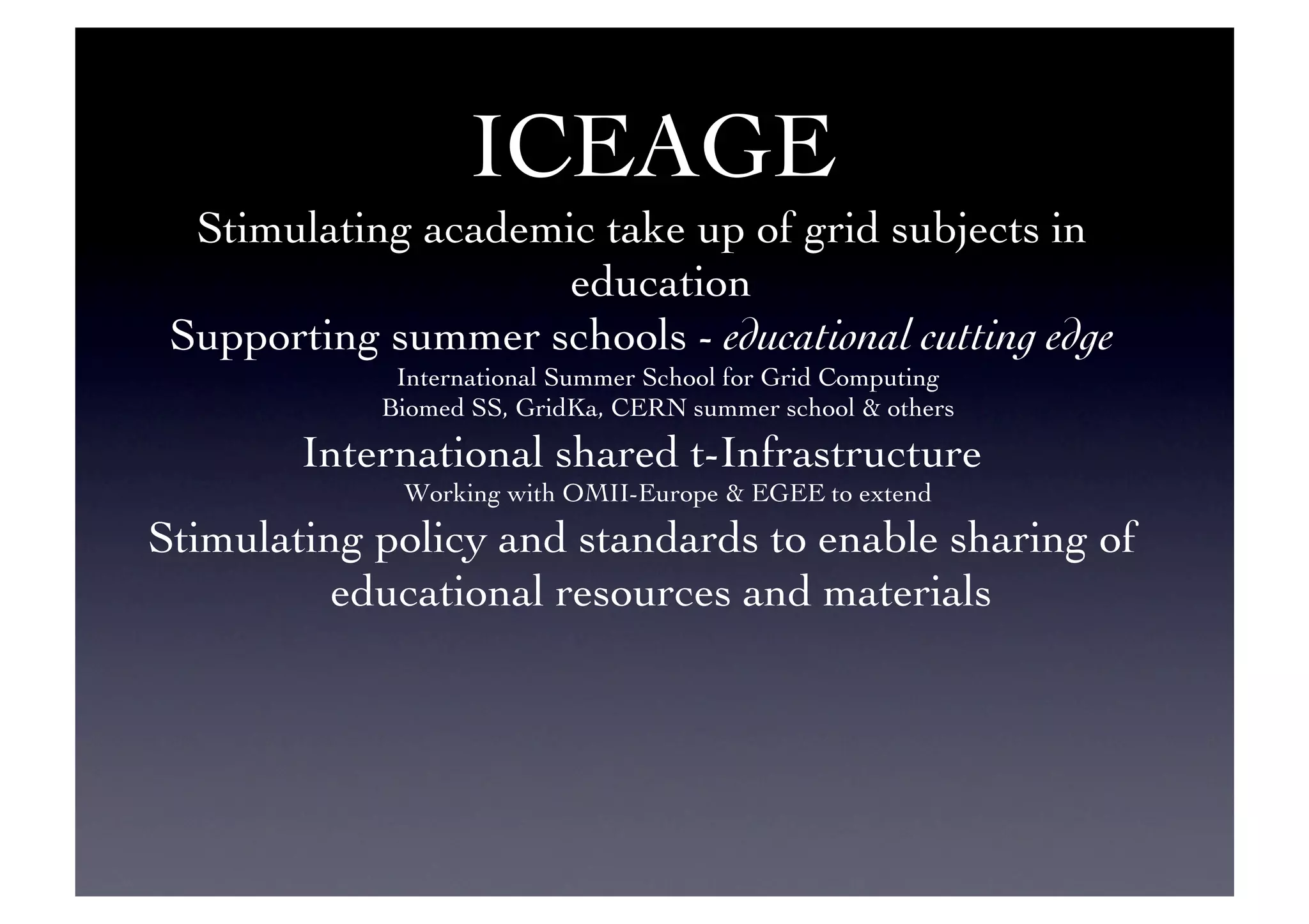 ICEAGE 	

Stimulating academic take up of grid subjects in
education	

Supporting summer schools - educational cutting edge	

International Summer School for Grid Computing	

Biomed SS, GridKa, CERN summer school  others	

International shared t-Infrastructure	

Working with OMII-Europe  EGEE to extend	

Stimulating policy and standards to enable sharing of
educational resources and materials	

 