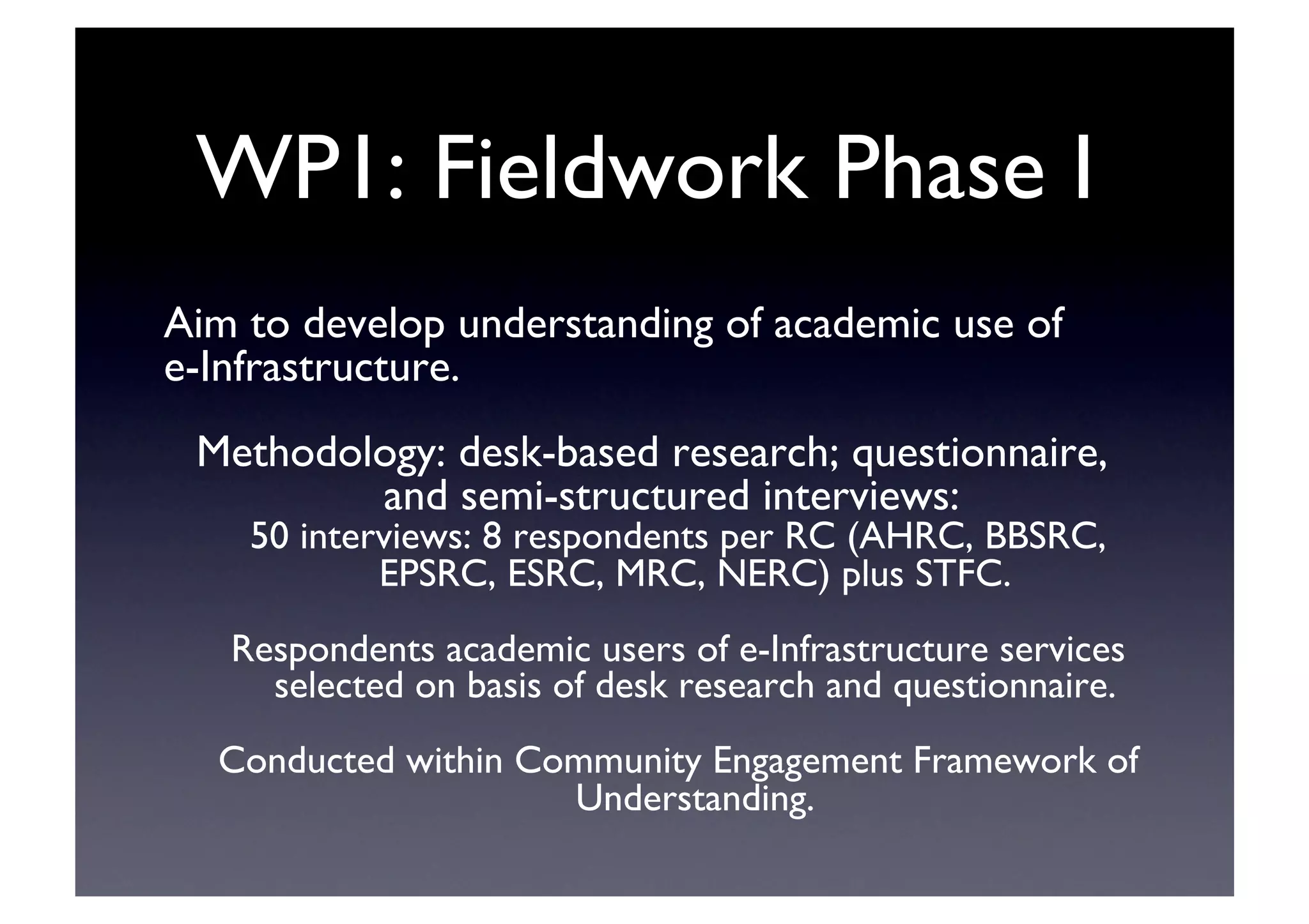 WP1: Fieldwork Phase I	

Aim to develop understanding of academic use of 	

e-Infrastructure.	

Methodology: desk-based research; questionnaire,
and semi-structured interviews:	

50 interviews: 8 respondents per RC (AHRC, BBSRC,
EPSRC, ESRC, MRC, NERC) plus STFC.	

Respondents academic users of e-Infrastructure services
selected on basis of desk research and questionnaire.	

Conducted within Community Engagement Framework of
Understanding.	

 