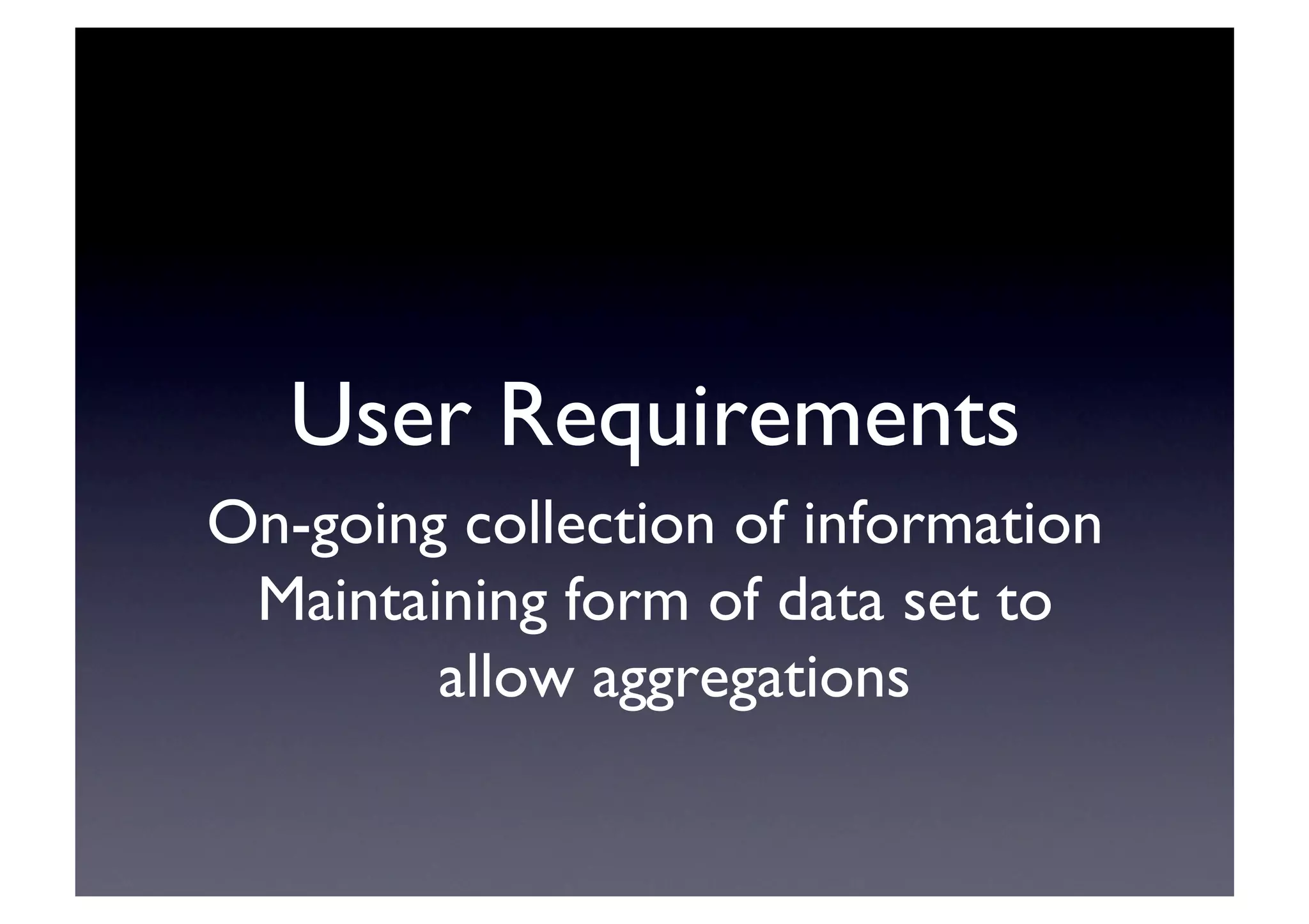 User Requirements	

On-going collection of information	

Maintaining form of data set to
allow aggregations	

 