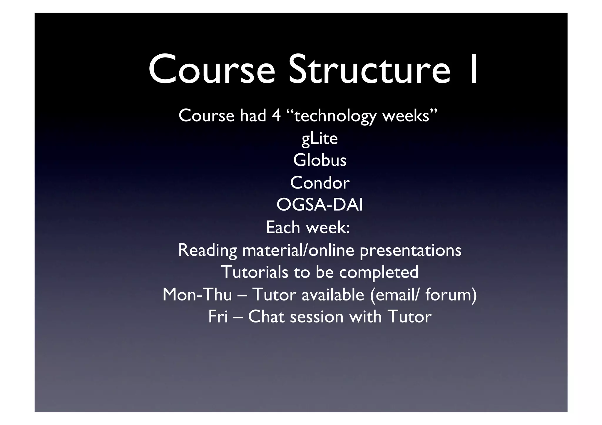Course Structure 1	

Course had 4 “technology weeks”	

gLite	

Globus	

Condor	

OGSA-DAI	

Each week:	

Reading material/online presentations	

Tutorials to be completed	

Mon-Thu – Tutor available (email/ forum)	

Fri – Chat session with Tutor	

 