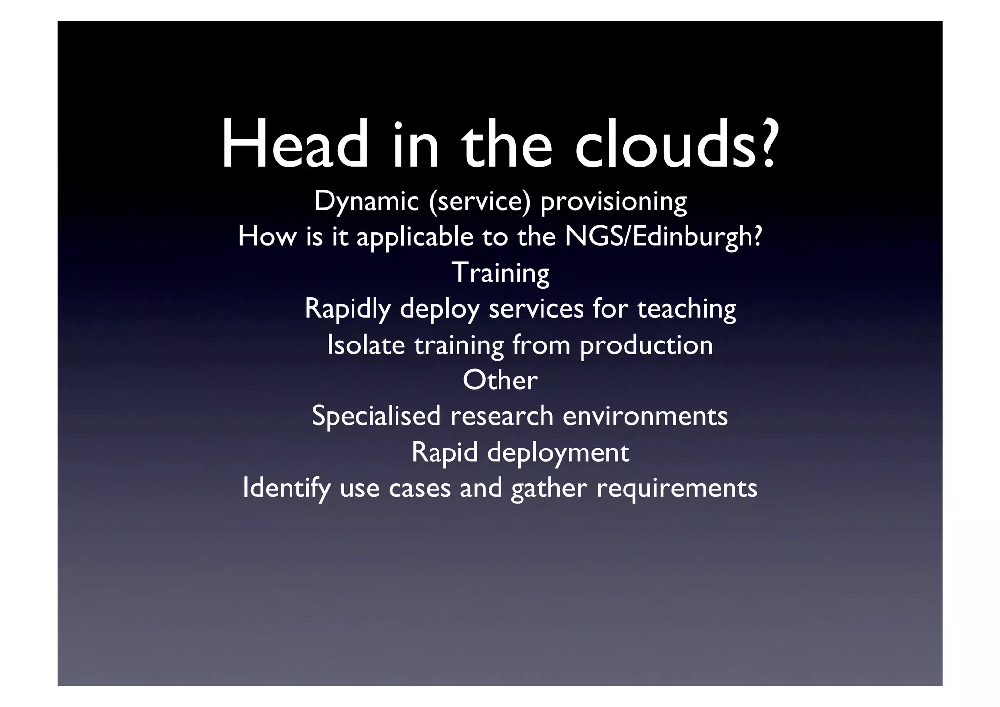 Head in the clouds?	

Dynamic (service) provisioning	

How is it applicable to the NGS/Edinburgh?	

Training	

Rapidly deploy services for teaching	

Isolate training from production	

Other	

Specialised research environments	

Rapid deployment	

Identify use cases and gather requirements	

 