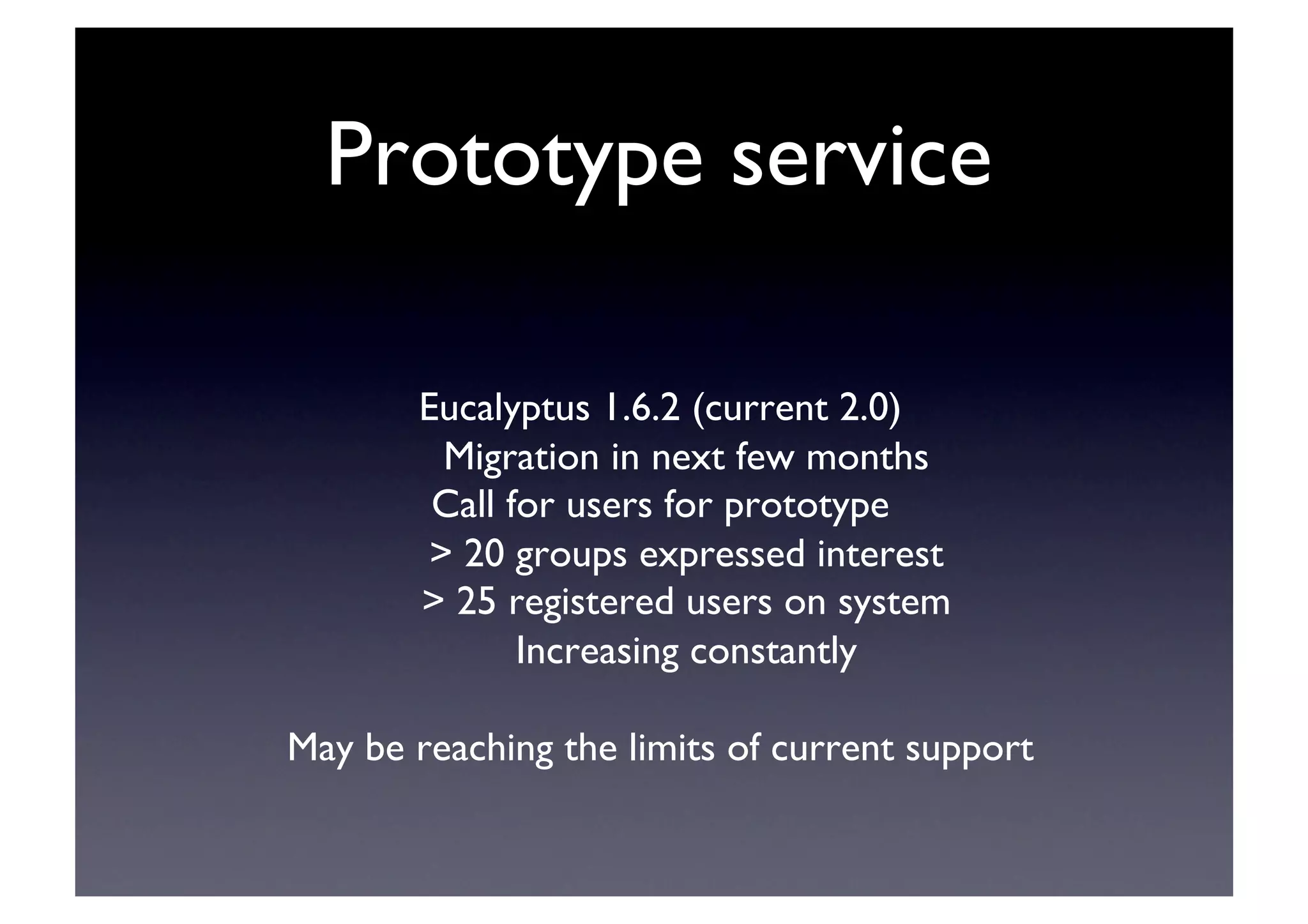 Prototype service	

Eucalyptus 1.6.2 (current 2.0)	

Migration in next few months	

Call for users for prototype	

 20 groups expressed interest	

 25 registered users on system	

Increasing constantly	

May be reaching the limits of current support	

 
