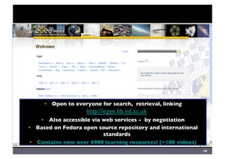 Digital Library	

•  Open to everyone for search, retrieval, linking
http://egee.lib.ed.ac.uk	

•  Also accessible via web services - by negotiation	

•  Based on Fedora open source repository and international
standards	

•  Contains now over 6900 learning resources! (100 videos)	

18	

 