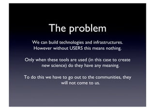 The problem	

We can build technologies and infrastructures.	

However without USERS this means nothing.	

Only when these tools are used (in this case to create
new science) do they have any meaning.	

To do this we have to go out to the communities, they
will not come to us.	

 