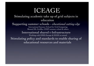 ICEAGE 	

Stimulating academic take up of grid subjects in
education	

Supporting summer schools - educational cutting edge	

International Summer School for Grid Computing	

Biomed SS, GridKa, CERN summer school  others	

International shared t-Infrastructure	

Working with OMII-Europe  EGEE to extend	

Stimulating policy and standards to enable sharing of
educational resources and materials	

 