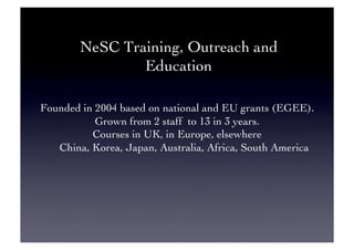 NeSC Training, Outreach and
Education	

Founded in 2004 based on national and EU grants (EGEE).	

Grown from 2 staff to 13 in 3 years.	

Courses in UK, in Europe, elsewhere	

China, Korea, Japan, Australia, Africa, South America	

 