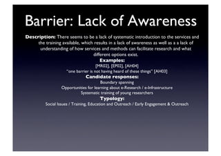 Barrier: Lack of Awareness	

Description: There seems to be a lack of systematic introduction to the services and
the training available, which results in a lack of awareness as well as a a lack of
understanding of how services and methods can facilitate research and what
different options exist.	

Examples: 	

[MR02], [EP02], [AH04]	

“one barrier is not having heard of these things” [AH03]	

Candidate responses:	

Boundary spanning	

Opportunities for learning about e-Research / e-Infrastructure	

Systematic training of young researchers	

Typology:	

Social Issues / Training, Education and Outreach / Early Engagement  Outreach 	

 