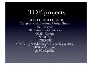 TOE projects	

EGEE, EGEE II EGEE III	

European Grid Institute Design Study	

EGI-Inspire	

UK National Grid Service	

OMII-Europe	

NextGrid	

ICEAGE	

University of Edinburgh, eLearning  MSc	

JISC eLearning	

JISC eUptake	

 