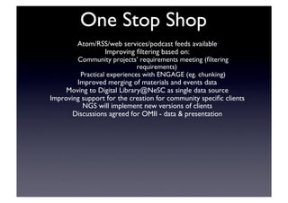 One Stop Shop	

Atom/RSS/web services/podcast feeds available	

Improving ﬁltering based on:	

Community projects’ requirements meeting (ﬁltering
requirements)	

Practical experiences with ENGAGE (eg. chunking)	

Improved merging of materials and events data	

Moving to Digital Library@NeSC as single data source	

Improving support for the creation for community speciﬁc clients	

NGS will implement new versions of clients 	

Discussions agreed for OMII - data  presentation	

 