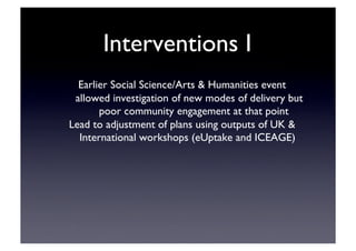 Interventions I	

Earlier Social Science/Arts  Humanities event	

allowed investigation of new modes of delivery but
poor community engagement at that point	

Lead to adjustment of plans using outputs of UK 
International workshops (eUptake and ICEAGE)	

 