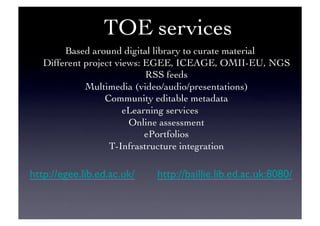 TOE services	

Based around digital library to curate material	

Different project views: EGEE, ICEAGE, OMII-EU, NGS	

RSS feeds	

Multimedia (video/audio/presentations)	

Community editable metadata	

eLearning services	

Online assessment	

ePortfolios	

T-Infrastructure integration	

http://egee.lib.ed.ac.uk/ 	

http://baillie.lib.ed.ac.uk:8080/	

 