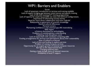 WP1: Barriers and Enablers	

Social:	

Lack of systematic introduction to services and training available	

Lack of support bridging gap between initial interest and speciﬁc training	

Lack of link with existing ICT training programmes	

Lack of capacity for exploring possible use cases and technical conﬁgurations	

Importance of advertising success stories	

Need for more direct collaboration and more ‘hybrids’	

Relationship to generation of scientiﬁc knowledge	

General cultural differences	

Personal careers	

Maintaining conﬁdence in the eventual pay-offs materialising	

RAE impact	

e-Science dominated by technologists	

Problems of multidisciplinary understanding	

Publishing multi-disciplinary work	

Lack of researchers with necessary computing skills 	

Funding arrangements for services and (perceptions about) their sustainability	

State of software produced	

Lack of time and funding to explore services	

Problem of costing compute services 	

Opportunity for an organic growth of national compute resources	

Barriers at the departmental level	

Charging external users	

Getting a large enough share of national resources	

Availability of local IT support	

 