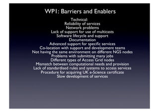 WP1: Barriers and Enablers	

Technical:	

Reliability of services	

Network problems	

Lack of support for use of multicasts	

Software lifecycle and support	

Documentation	

Advanced support for speciﬁc services	

Co-location with support and development teams	

Not having the same environment on different NGS nodes	

Problems with submitting many jobs	

Different types of Access Grid nodes 	

Mismatch between computational needs and provision	

Lack of standardised rules and systems to access services	

Procedure for acquiring UK e-Science certiﬁcate	

Slow development of services	

 