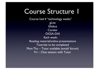 Course Structure 1	

Course had 4 “technology weeks”	

gLite	

Globus	

Condor	

OGSA-DAI	

Each week:	

Reading material/online presentations	

Tutorials to be completed	

Mon-Thu – Tutor available (email/ forum)	

Fri – Chat session with Tutor	

 