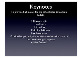 Keynotes	

To provide high points for the school (idea taken from
ISSGC)	

3 Keynote talks	

Ian Foster	

Miron Livny	

Malcolm Atkinson	

Live broadcasts	

Provided opportunity for students to chat with some of
the prominent grid experts	

Adobe Connect	

 