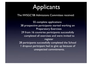 Applicants	

The IWSGC’08 Admissions Committee received:	

55 complete applications	

38 prospective participants started working on
Preparatory Exercises	

29 from 16 countries participants successfully
completed all exercises and were invited to
register	

28 participants successfully completed the School	

1 dropout participant had to give up because of
unexpected commitments.	

 