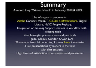 Summary	

A month long “Winter School” in February 2008  2009.	

Use of support components	

Adobe Connect, WebCT, GILDA t-Infrastructure, Digital
Library, NeSC People Registry.	

Integration of Training Support services in workﬂow with
existing tools	

4 technologies presentations and practicals	

gLite, Globus, Condor, OGSA-DAI	

28 students from 16 countries, 9 tutors from 4 countries	

3 live presentations by leaders in the ﬁeld	

with chat sessions	

High levels of satisfaction from students and presenters	

 