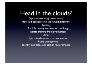 Head in the clouds?	

Dynamic (service) provisioning	

How is it applicable to the NGS/Edinburgh?	

Training	

Rapidly deploy services for teaching	

Isolate training from production	

Other	

Specialised research environments	

Rapid deployment	

Identify use cases and gather requirements	

 