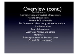 Overview (cont.)‫‏‬	

Realistic usage	

Training event on virtualized infrastructure	

Hosting infrastructure?	

Amazon EC2 compatible	

De facto standard currently, with open source
implementation	

Ease of deployment	

Eucalyptus, Nimbus and others	

Hardware	

Edinburgh: 8 cores 16+ dual cores	

Oxford: 64 cores (older)‫‏‬	

 