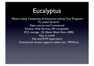 Eucalyptus	

“Elastic Utility Computing Architecture Linking Your Programs
To Useful Systems”	

Open source and Commercial	

Amazon Web Services API compatible	

EC2, storage - S3, Elastic Block Store (EBS)‫‏‬	

Easy to install	

Xen and KVM hypervisors	

Commercial version supports others (inc. VMWare)‫‏‬	

 