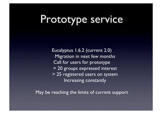 Prototype service	

Eucalyptus 1.6.2 (current 2.0)	

Migration in next few months	

Call for users for prototype	

 20 groups expressed interest	

 25 registered users on system	

Increasing constantly	

May be reaching the limits of current support	

 
