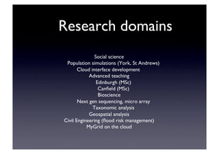 Research domains	

Social science	

Population simulations (York, St Andrews)	

Cloud interface development	

Advanced teaching	

Edinburgh (MSc)	

Canﬁeld (MSc)	

Bioscience	

Next gen sequencing, micro array	

Taxonomic analysis	

Geospatial analysis	

Civil Engineering (ﬂood risk management)	

MyGrid on the cloud	

 