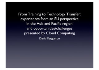 From Training to Technology Transfer:
experiences from an EU perspective 
in the Asia and Paciﬁc region 
and opportunities/challenges 
presented by Cloud Computing	

David Fergusson	

 