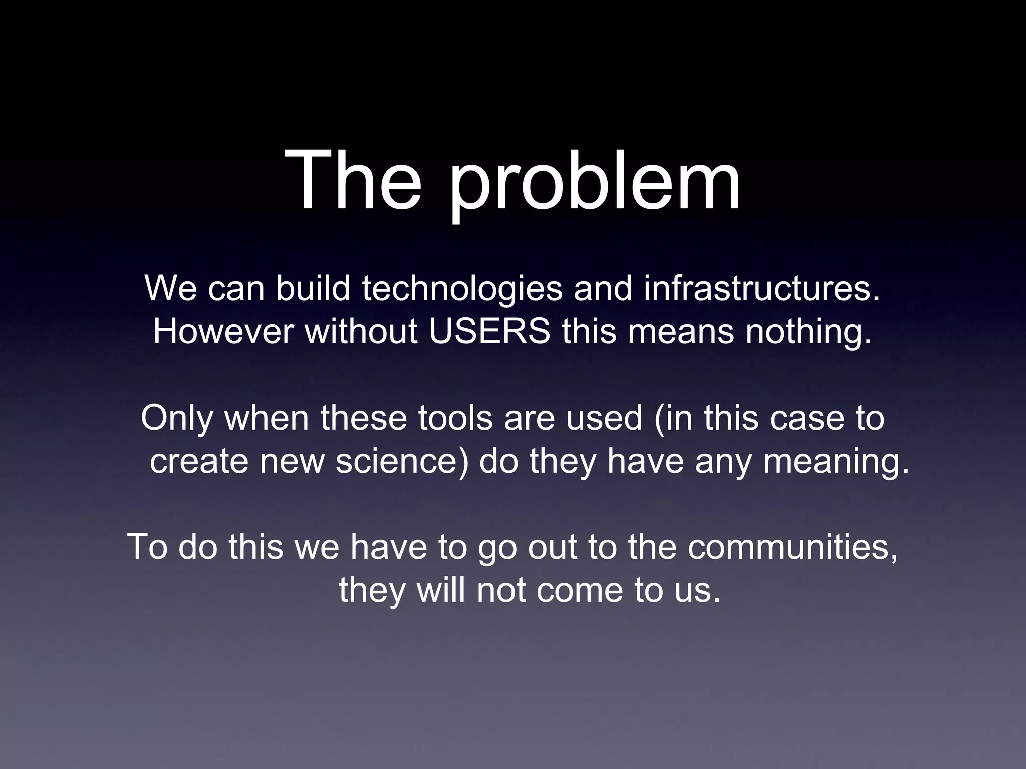 The problem
We can build technologies and infrastructures.
However without USERS this means nothing.
Only when these tools are used (in this case to
create new science) do they have any meaning.
To do this we have to go out to the communities,
they will not come to us.
 