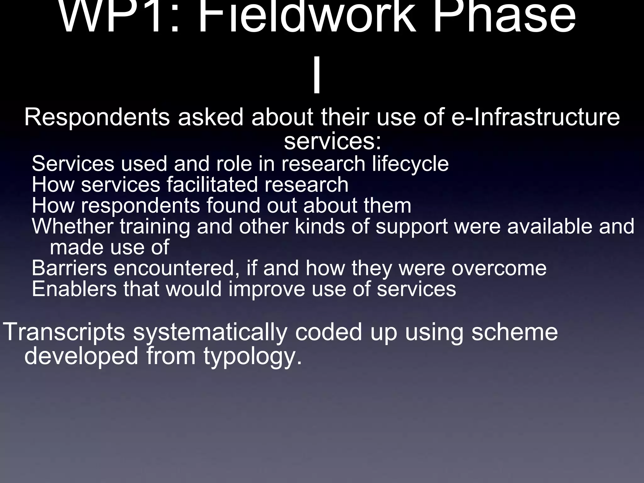 WP1: Fieldwork Phase
I
Respondents asked about their use of e-Infrastructure
services:
Services used and role in research lifecycle
How services facilitated research
How respondents found out about them
Whether training and other kinds of support were available and
made use of
Barriers encountered, if and how they were overcome
Enablers that would improve use of services
Transcripts systematically coded up using scheme
developed from typology.
 