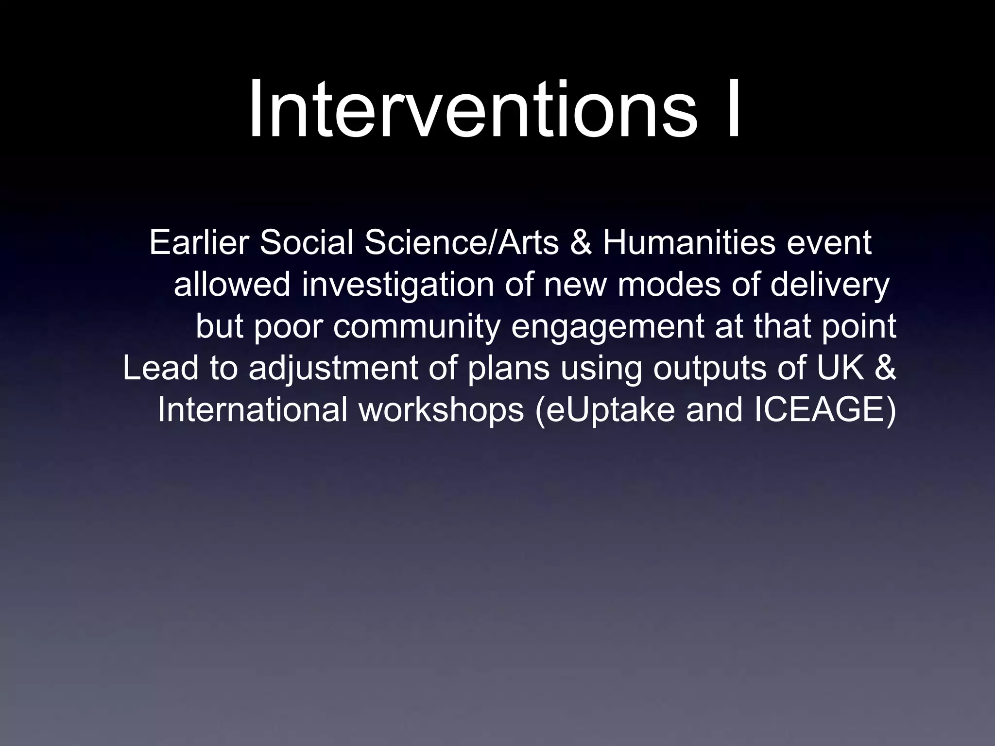 Interventions I
Earlier Social Science/Arts & Humanities event
allowed investigation of new modes of delivery
but poor community engagement at that point
Lead to adjustment of plans using outputs of UK &
International workshops (eUptake and ICEAGE)
 