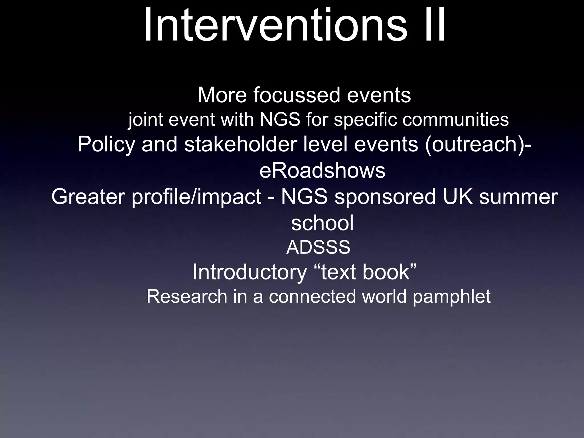 Interventions II
More focussed events
joint event with NGS for specific communities
Policy and stakeholder level events (outreach)-
eRoadshows
Greater profile/impact - NGS sponsored UK summer
school
ADSSS
Introductory “text book”
Research in a connected world pamphlet
 