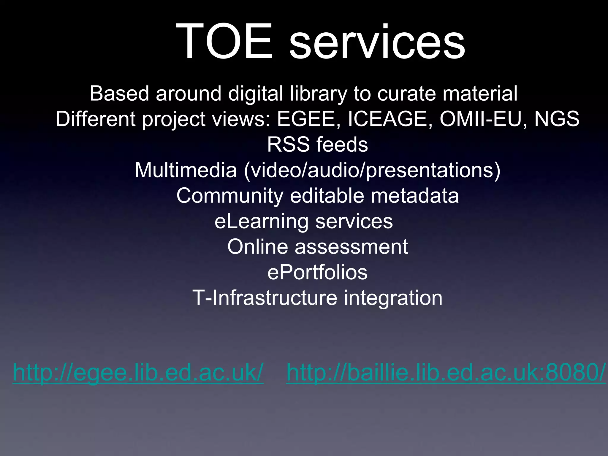 TOE services
Based around digital library to curate material
Different project views: EGEE, ICEAGE, OMII-EU, NGS
RSS feeds
Multimedia (video/audio/presentations)
Community editable metadata
eLearning services
Online assessment
ePortfolios
T-Infrastructure integration
http://egee.lib.ed.ac.uk/ http://baillie.lib.ed.ac.uk:8080/
 