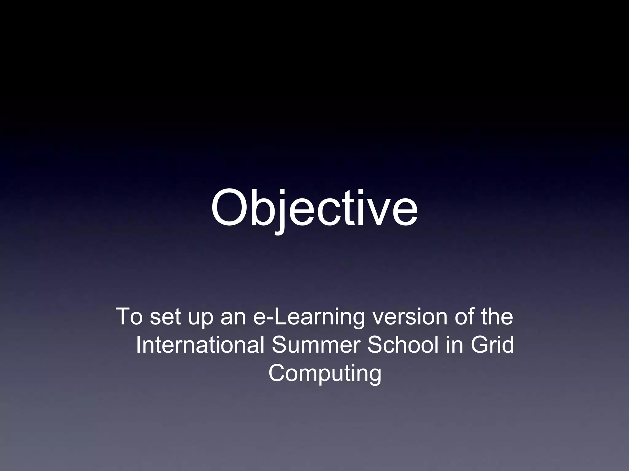 Objective
To set up an e-Learning version of the
International Summer School in Grid
Computing
 
