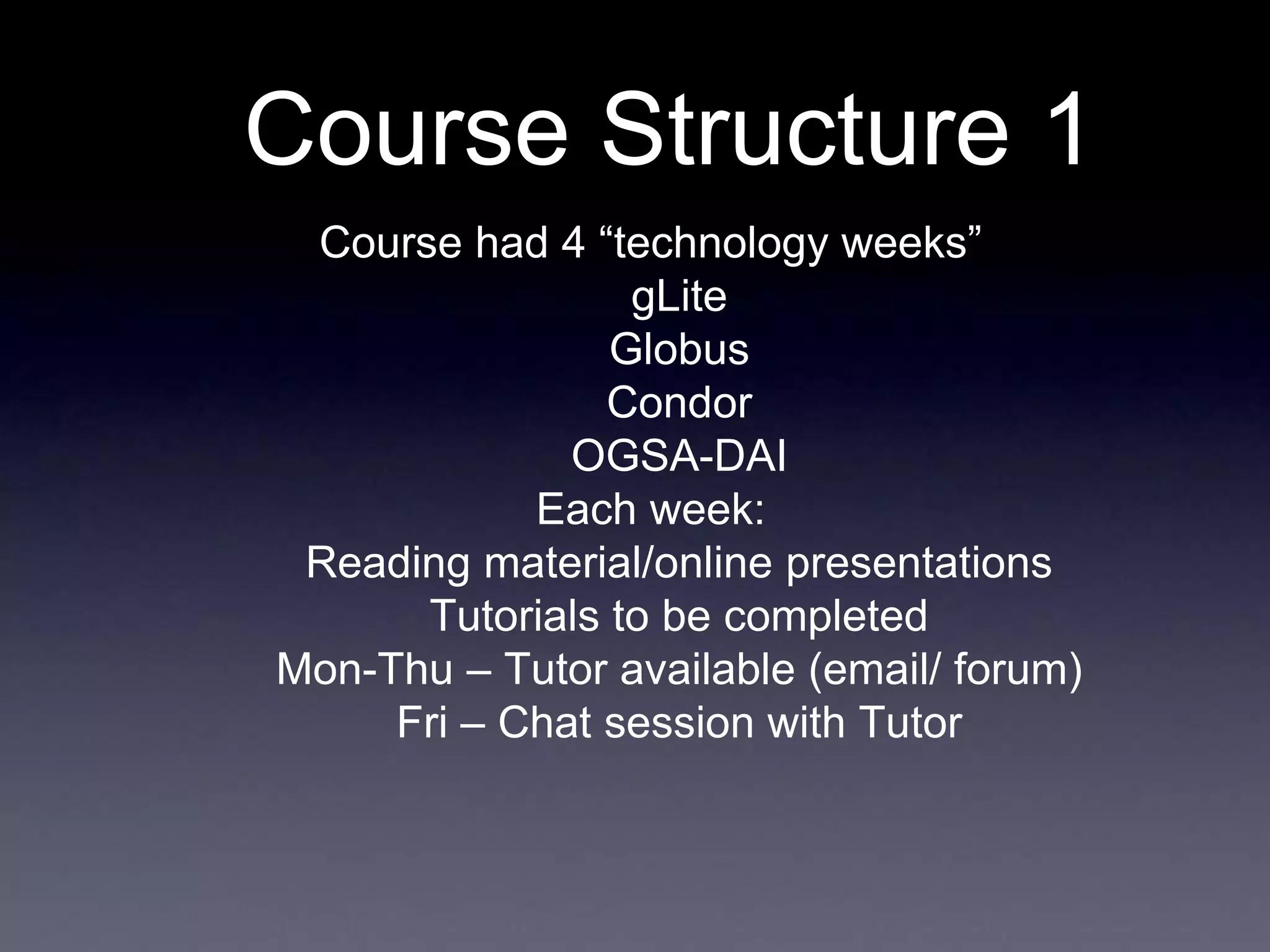 Course Structure 1
Course had 4 “technology weeks”
gLite
Globus
Condor
OGSA-DAI
Each week:
Reading material/online presentations
Tutorials to be completed
Mon-Thu – Tutor available (email/ forum)
Fri – Chat session with Tutor
 