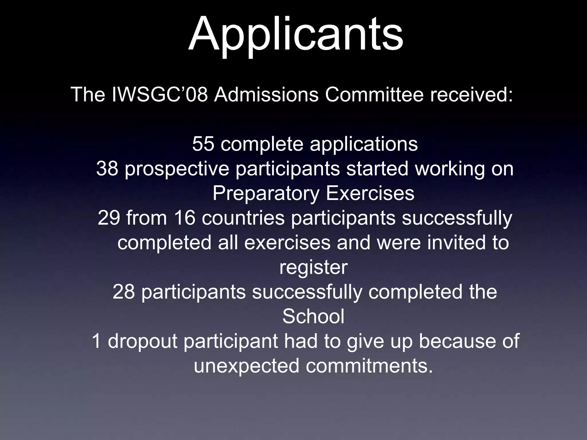 Applicants
The IWSGC’08 Admissions Committee received:
55 complete applications
38 prospective participants started working on
Preparatory Exercises
29 from 16 countries participants successfully
completed all exercises and were invited to
register
28 participants successfully completed the
School
1 dropout participant had to give up because of
unexpected commitments.
 