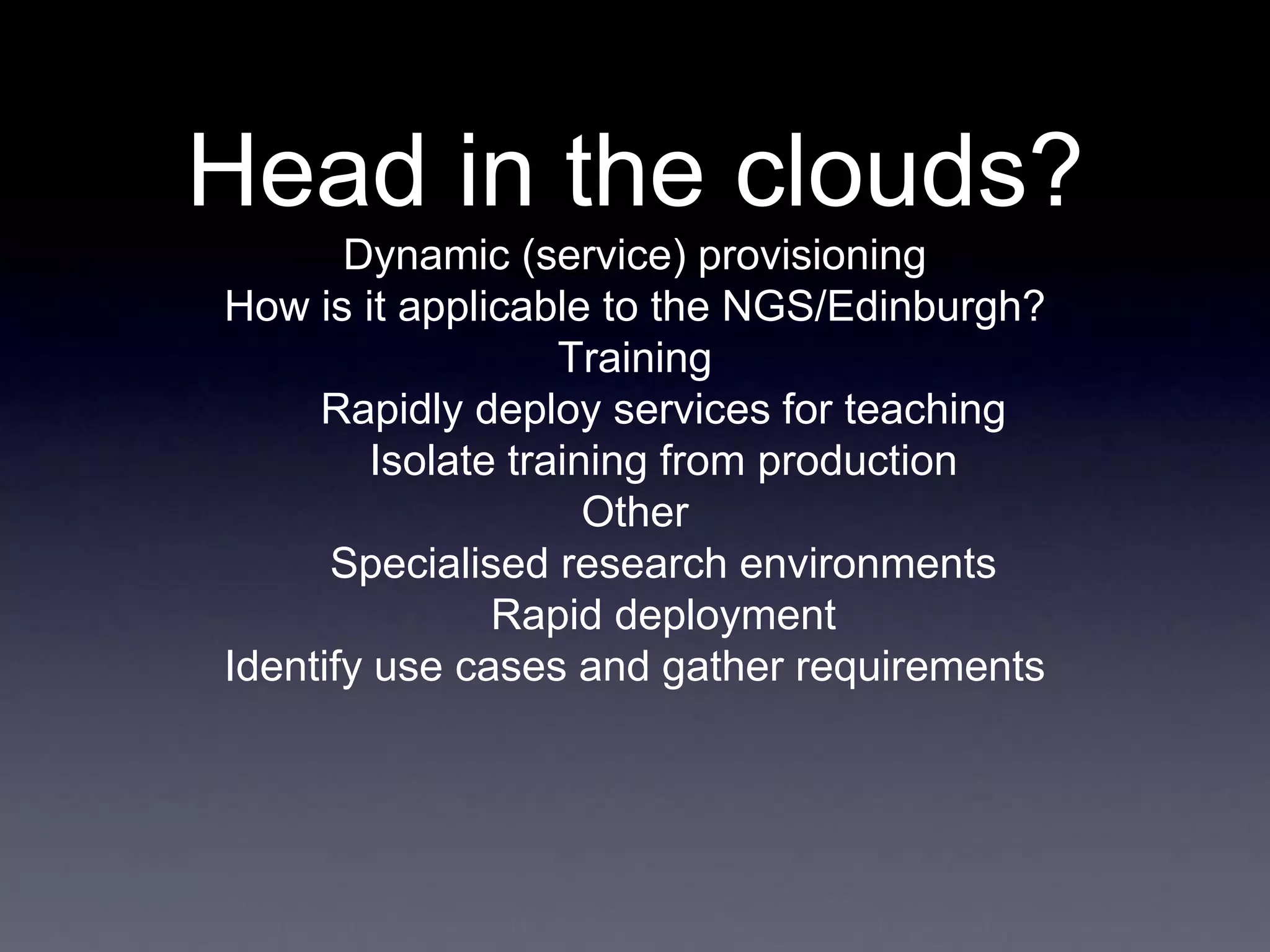 Head in the clouds?
Dynamic (service) provisioning
How is it applicable to the NGS/Edinburgh?
Training
Rapidly deploy services for teaching
Isolate training from production
Other
Specialised research environments
Rapid deployment
Identify use cases and gather requirements
 