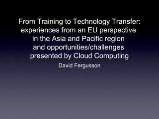 From Training to Technology Transfer:
experiences from an EU perspective
in the Asia and Pacific region
and opportunities/challenges
presented by Cloud Computing
David Fergusson
 