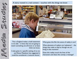 A story rooted in a real context – touches with the things we know




 This is England makes a bold statement         What gives this film the sense of reality in era?
in it’s title – it hints that we are going to
watch something we all know or at least         What elements of realism are ‘substance’ – the
                              think we know.    things that make us feel as though we are
                                                living in that moment?
It also gives it a specific setting of an era
    and Shane Meadows has suggested it          Does this reality touch the lives of the
 could be considered a ‘costume drama’.         characters and does this convey a message?
 