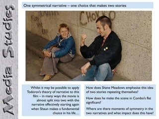 One symmetrical narrative – one choice that makes two stories




    Whilst it may be possible to apply      How does Shane Meadows emphasise this idea
  Todorov’s theory of narrative to this     of two stories repeating themselves?
      film – in many ways the movie is
                                            How does he make the scene in Combo’s flat
         almost split into two with the
                                            significant?
     narrative effectively starting again
    when Shaun makes a fundamental          Where are there moments of symmetry in the
                     choice in his life…    two narratives and what impact does this have?
 