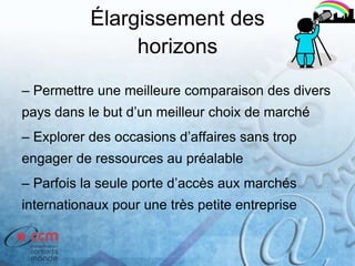 Élargissement des
horizons
– Permettre une meilleure comparaison des divers
pays dans le but d’un meilleur choix de marché
– Explorer des occasions d’affaires sans trop
engager de ressources au préalable
– Parfois la seule porte d’accès aux marchés
internationaux pour une très petite entreprise
 