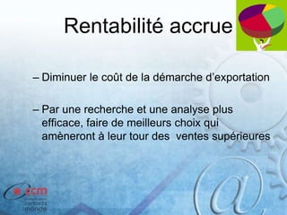 Rentabilité accrue
– Diminuer le coût de la démarche d’exportation
– Par une recherche et une analyse plus
efficace, faire de meilleurs choix qui
amèneront à leur tour des ventes supérieures
 