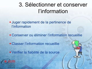 3. Sélectionner et conserver
l’information
 Juger rapidement de la pertinence de
l’information
 Conserver ou éliminer l’information recueillie
 Classer l’information recueillie
 Vérifier la fiabilité de la source
 