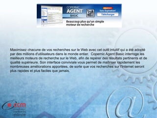Maximisez chacune de vos recherches sur le Web avec cet outil intuitif qui a été adopté
par des millions d'utilisateurs dans le monde entier. Copernic Agent Basic interroge les
meilleurs moteurs de recherche sur le Web, afin de repérer des résultats pertinents et de
qualité supérieure. Son interface conviviale vous permet de maîtriser rapidement les
nombreuses améliorations apportées, de sorte que vos recherches sur l'Internet seront
plus rapides et plus faciles que jamais.
 