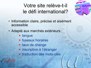 Votre site relève-t-il
le défi international?
• Information claire, précise et aisément
accessible
• Adapté aux marchés extérieurs :
 langue
 fuseaux horaires
 taux de change
 inscription à l’étranger
 traduction des mots-clés
 