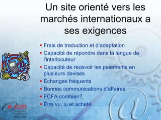 Un site orienté vers les
marchés internationaux a
ses exigences
 Frais de traduction et d’adaptation
 Capacité de répondre dans la langue de
l'interlocuteur
 Capacité de recevoir les paiements en
plusieurs devises
 Échanges fréquents
 Bonnes communications d’affaires
 FCFA combien?.
 Être vu, lu et acheté
 